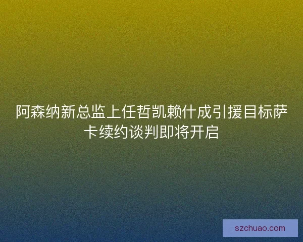 阿森纳新总监上任哲凯赖什成引援目标萨卡续约谈判即将开启 阿森纳新总监上任哲凯赖什成引援目标萨卡续约谈判即将开启