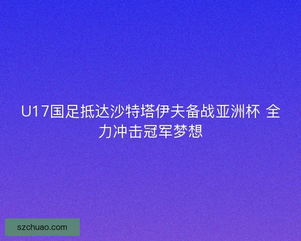 U17国足抵达沙特塔伊夫备战亚洲杯 全力冲击冠军梦想