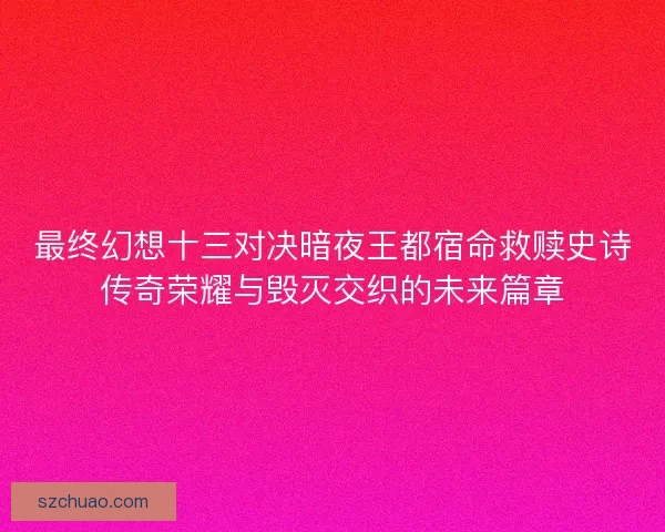 最终幻想十三对决暗夜王都宿命救赎史诗传奇荣耀与毁灭交织的未来篇章