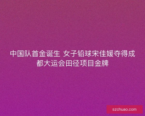 中国队首金诞生 女子铅球宋佳媛夺得成都大运会田径项目金牌