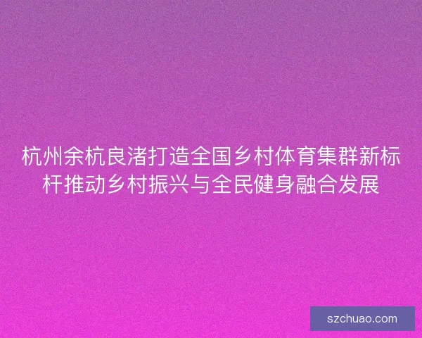 杭州余杭良渚打造全国乡村体育集群新标杆推动乡村振兴与全民健身融合发展