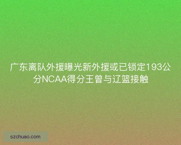 广东离队外援曝光新外援或已锁定193公分NCAA得分王曾与辽篮接触