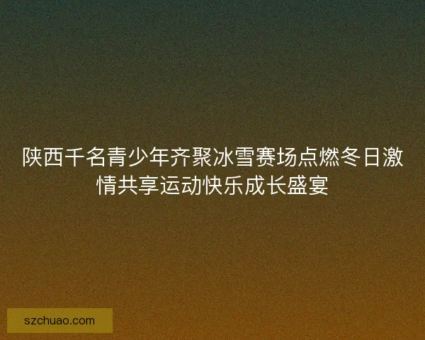 陕西千名青少年齐聚冰雪赛场点燃冬日激情共享运动快乐成长盛宴 陕西千名青少年齐聚冰雪赛场点燃冬日激情共享运动快乐成长盛宴