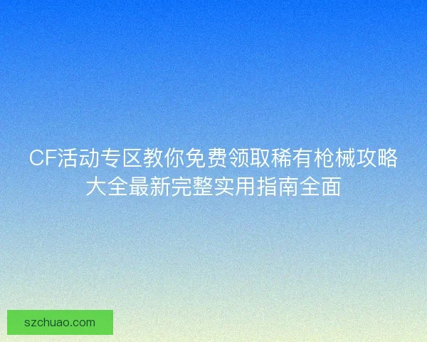 CF活动专区教你免费领取稀有枪械攻略大全最新完整实用指南全面 CF活动专区教你免费领取稀有枪械攻略大全最新完整实用指南全面