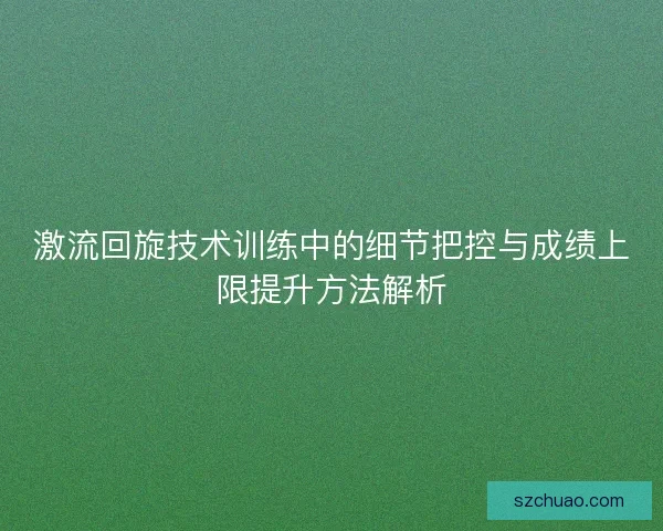 激流回旋技术训练中的细节把控与成绩上限提升方法解析
