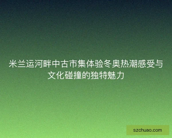 米兰运河畔中古市集体验冬奥热潮感受与文化碰撞的独特魅力