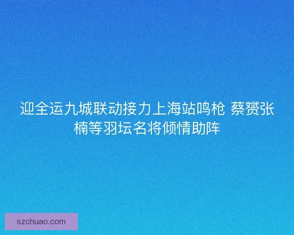迎全运九城联动接力上海站鸣枪 蔡赟张楠等羽坛名将倾情助阵
