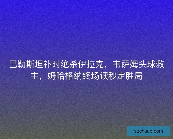 巴勒斯坦补时绝杀伊拉克，韦萨姆头球救主，姆哈格纳终场读秒定胜局