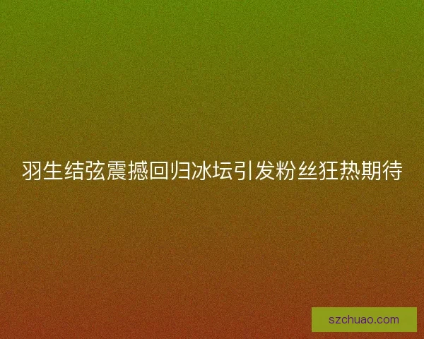 羽生结弦震撼回归冰坛引发粉丝狂热期待